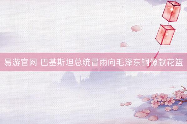 易游官网 巴基斯坦总统冒雨向毛泽东铜像献花篮