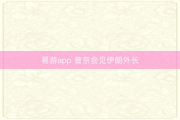 易游app 普京会见伊朗外长