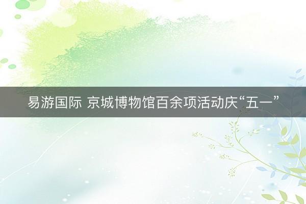 易游国际 京城博物馆百余项活动庆“五一”