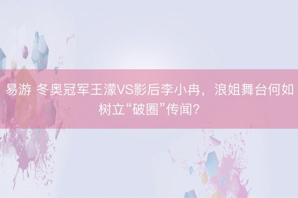 易游 冬奥冠军王濛VS影后李小冉，浪姐舞台何如树立“破圈”传闻?