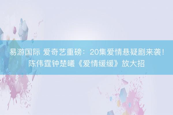 易游国际 爱奇艺重磅：20集爱情悬疑剧来袭！陈伟霆钟楚曦《爱情缓缓》放大招