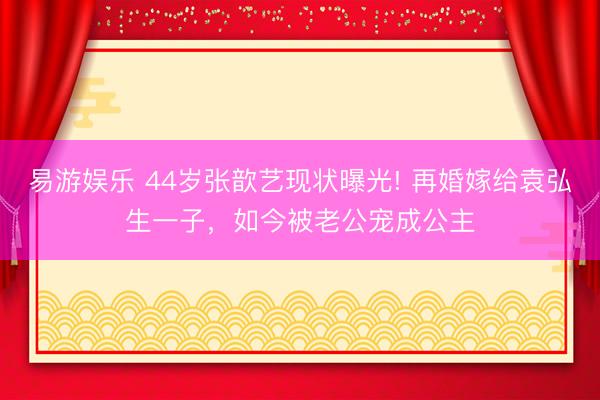 易游娱乐 44岁张歆艺现状曝光! 再婚嫁给袁弘生一子，如今被老公宠成公主