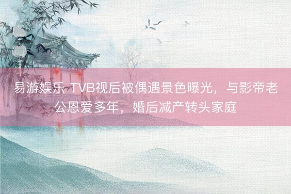 易游娱乐 TVB视后被偶遇景色曝光，与影帝老公恩爱多年，婚后减产转头家庭