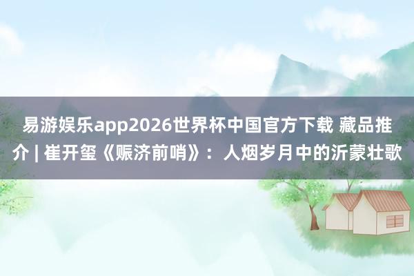 易游娱乐app2026世界杯中国官方下载 藏品推介 | 崔开玺《赈济前哨》:人烟岁月中的沂蒙壮歌