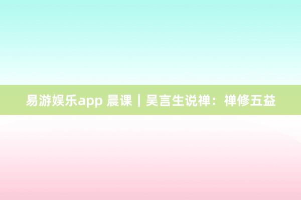 易游娱乐app 晨课|吴言生说禅:禅修五益