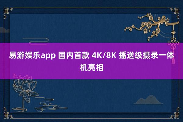 易游娱乐app 国内首款 4K/8K 播送级摄录一体机亮相