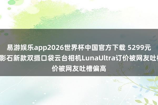 易游娱乐app2026世界杯中国官方下载 5299元起售! 影石新款双摄口袋云台相机LunaUltra订价被网友吐槽偏高