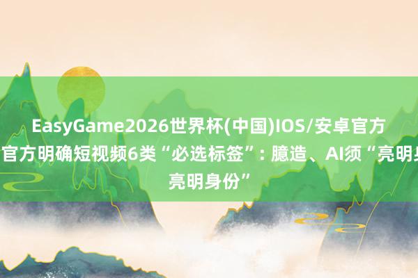EasyGame2026世界杯(中国)IOS/安卓官方下载 官方明确短视频6类“必选标签”: 臆造、AI须“亮明身份”