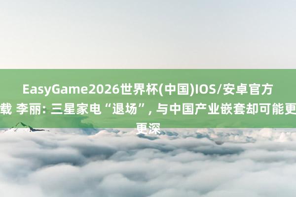 EasyGame2026世界杯(中国)IOS/安卓官方下载 李丽: 三星家电“退场”, 与中国产业嵌套却可能更深