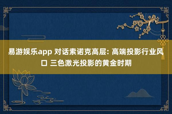 易游娱乐app 对话索诺克高层: 高端投影行业风口 三色激光投影的黄金时期
