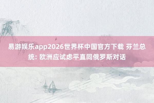 易游娱乐app2026世界杯中国官方下载 芬兰总统: 欧洲应试虑平直同俄罗斯对话