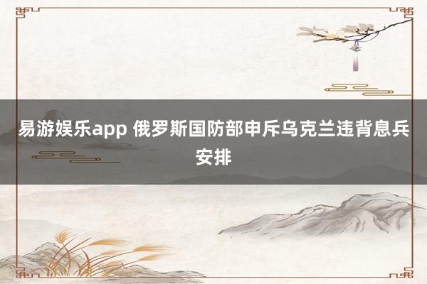 易游娱乐app 俄罗斯国防部申斥乌克兰违背息兵安排
