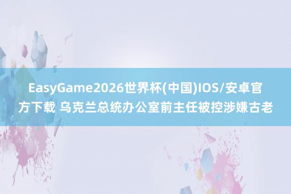 EasyGame2026世界杯(中国)IOS/安卓官方下载 乌克兰总统办公室前主任被控涉嫌古老
