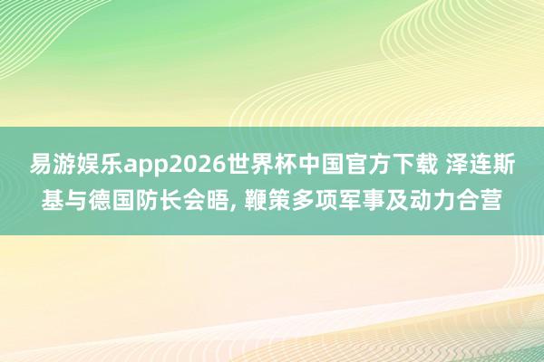 易游娱乐app2026世界杯中国官方下载 泽连斯基与德国防长会晤, 鞭策多项军事及动力合营