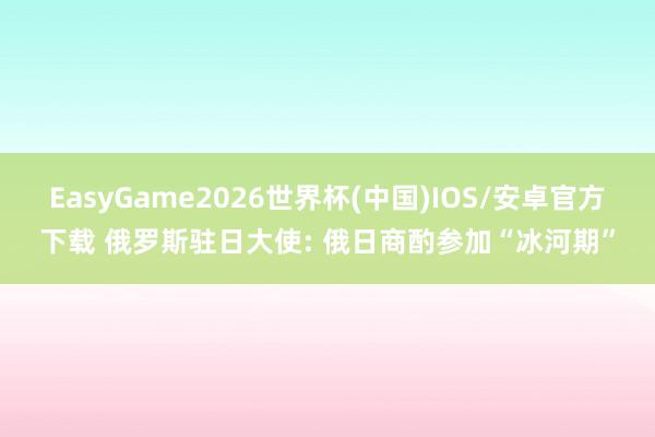 EasyGame2026世界杯(中国)IOS/安卓官方下载 俄罗斯驻日大使: 俄日商酌参加“冰河期”