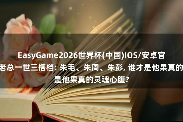 EasyGame2026世界杯(中国)IOS/安卓官方下载 朱老总一世三搭档: 朱毛、朱周、朱彭, 谁才是他果真的灵魂心腹?