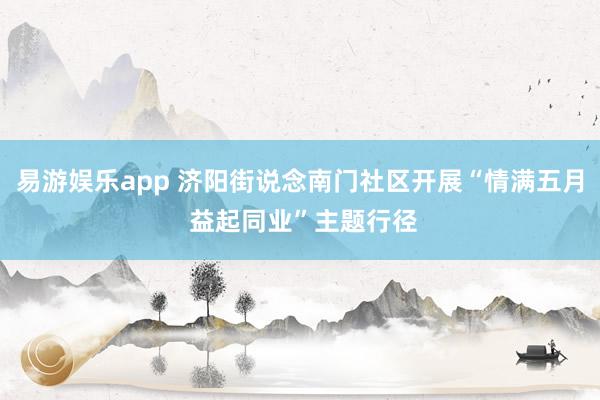 易游娱乐app 济阳街说念南门社区开展“情满五月 益起同业”主题行径
