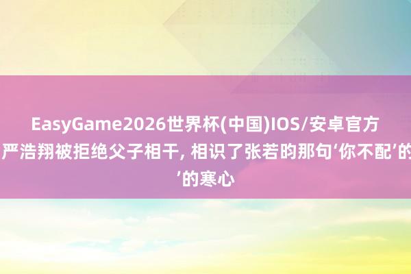 EasyGame2026世界杯(中国)IOS/安卓官方下载 严浩翔被拒绝父子相干, 相识了张若昀那句‘你不配’的寒心