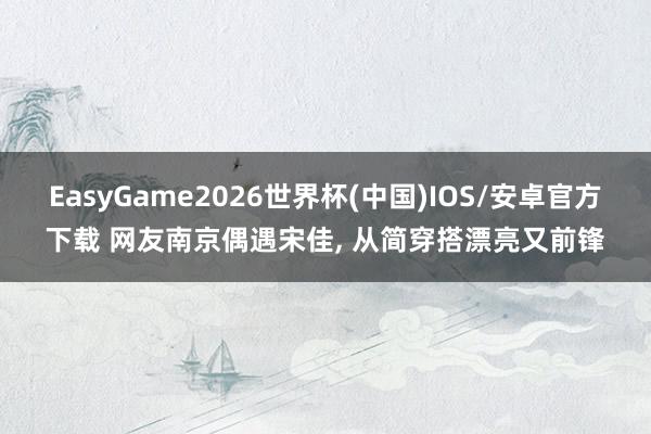 EasyGame2026世界杯(中国)IOS/安卓官方下载 网友南京偶遇宋佳，<a href=