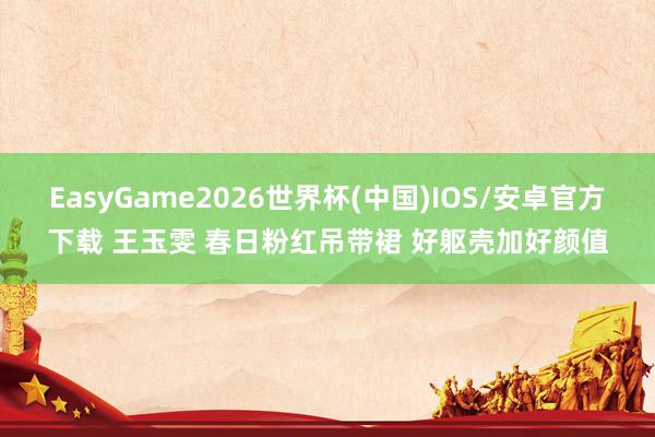 EasyGame2026世界杯(中国)IOS/安卓官方下载 王玉雯 春日粉红吊带裙 好躯壳加好颜值
