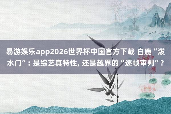 易游娱乐app2026世界杯中国官方下载 白鹿“泼水门”: 是综艺真特性, 还是越界的“逐帧审判”?