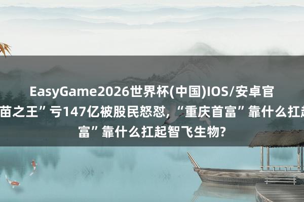 EasyGame2026世界杯(中国)IOS/安卓官方下载 “疫苗之王”亏147亿被股民怒怼, “重庆首富”靠什么扛起智飞生物?