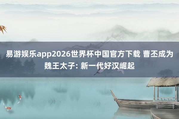 易游娱乐app2026世界杯中国官方下载 曹丕成为魏王太子: 新一代好汉崛起