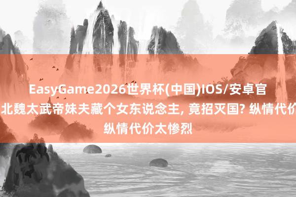 EasyGame2026世界杯(中国)IOS/安卓官方下载 北魏太武帝妹夫藏个女东说念主, 竟招灭国? 纵情代价太惨烈