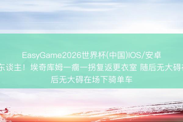 EasyGame2026世界杯(中国)IOS/安卓官方下载 吓东谈主!埃奇库姆一瘸一拐复返更衣室 随后无大碍在场下骑单车
