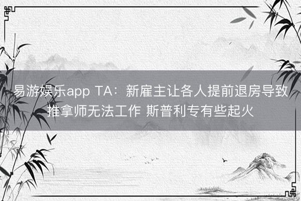 易游娱乐app TA:新雇主让各人提前退房导致推拿师无法工作 斯普利专有些起火