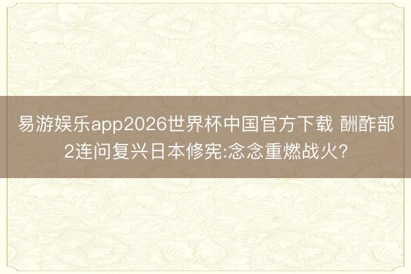 易游娱乐app2026世界杯中国官方下载 酬酢部2连问复兴日本修宪:念念重燃战火?