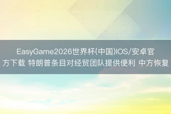 EasyGame2026世界杯(中国)IOS/安卓官方下载 特朗普条目对经贸团队提供便利 中方恢复