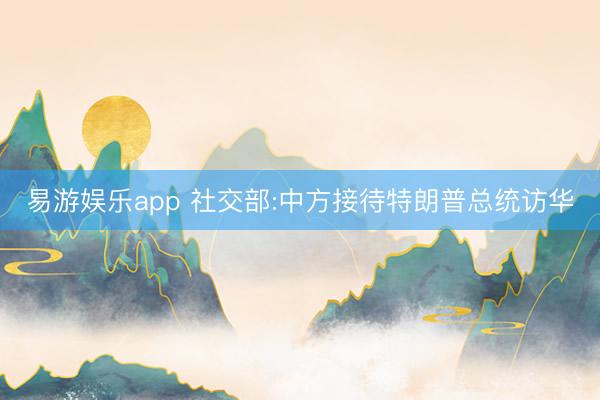 易游娱乐app 社交部:中方接待特朗普总统访华
