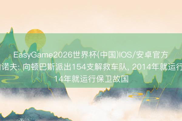 EasyGame2026世界杯(中国)IOS/安卓官方下载 久加诺夫: 向顿巴斯派出154支解救车队, 2014年就运行保卫故国