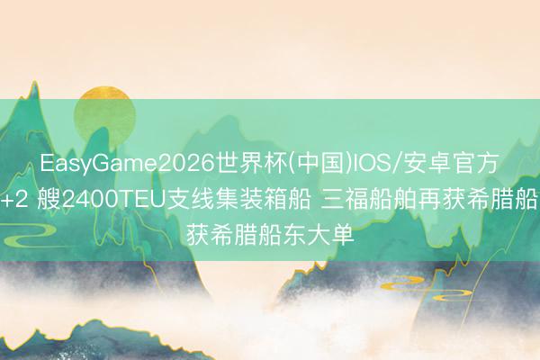 EasyGame2026世界杯(中国)IOS/安卓官方下载 4+2 艘2400TEU支线集装箱船 三福船舶再获希腊船东大单
