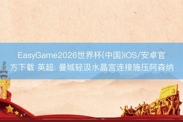 EasyGame2026世界杯(中国)IOS/安卓官方下载 英超: 曼城轻汲水晶宫连接施压阿森纳