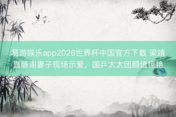 易游娱乐app2026世界杯中国官方下载 梁靖崑感谢妻子现场示爱，国乒太太团颜值惊艳