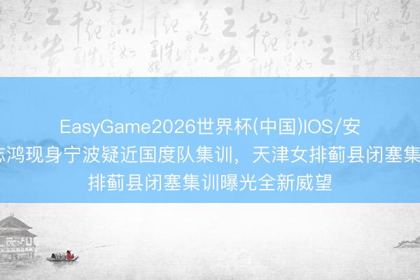 EasyGame2026世界杯(中国)IOS/安卓官方下载 薛志鸿现身宁波疑近国度队集训,天津女排蓟县闭塞集训曝光全新威望