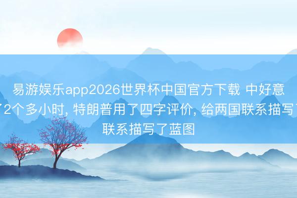 易游娱乐app2026世界杯中国官方下载 中好意思谈了2个多小时, 特朗普用了四字评价, 给两国联系描写了蓝图