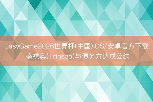 EasyGame2026世界杯(中国)IOS/安卓官方下载 盛禧奥(Trinseo)与债务方达成公约