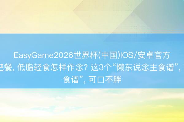 EasyGame2026世界杯(中国)IOS/安卓官方下载 减肥餐, 低脂轻食怎样作念? 这3个“懒东说念主食谱”, 可口不胖