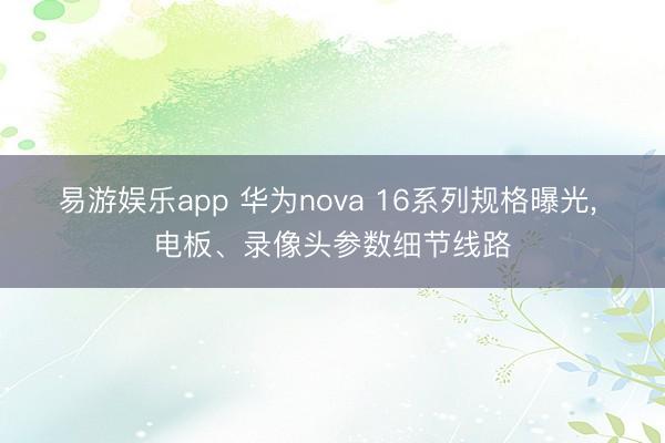 易游娱乐app 华为nova 16系列规格曝光, 电板、录像头参数细节线路