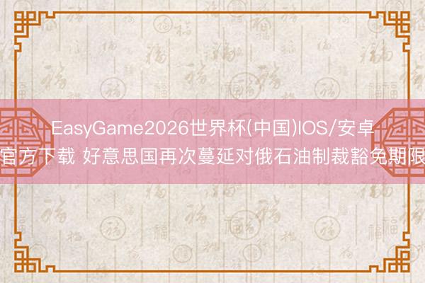 EasyGame2026世界杯(中国)IOS/安卓官方下载 好意思国再次蔓延对俄石油制裁豁免期限