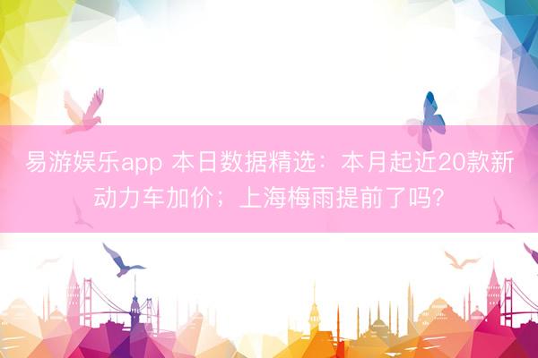 易游娱乐app 本日数据精选:本月起近20款新动力车加价;上海梅雨提前了吗?