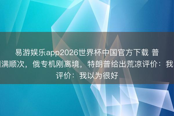 易游娱乐app2026世界杯中国官方下载 普京访华圆满顺次,俄专机刚离境,特朗普给出荒凉评价:我以为很好
