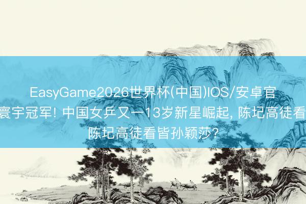 EasyGame2026世界杯(中国)IOS/安卓官方下载 夺寰宇冠军! 中国女乒又一13岁新星崛起, 陈圮高徒看皆孙颖莎?