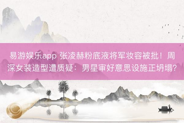 易游娱乐app 张凌赫粉底液将军妆容被批!周深女装造型遭质疑:男星审好意思设施正坍塌?