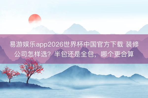 易游娱乐app2026世界杯中国官方下载 装修公司怎样选?半包还是全包,哪个更合算