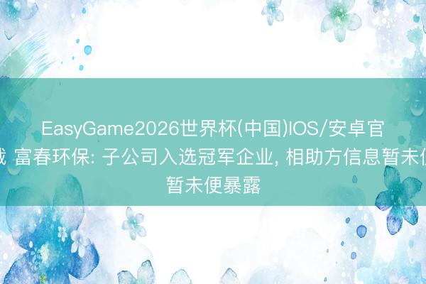 EasyGame2026世界杯(中国)IOS/安卓官方下载 富春环保: 子公司入选冠军企业, 相助方信息暂未便暴露