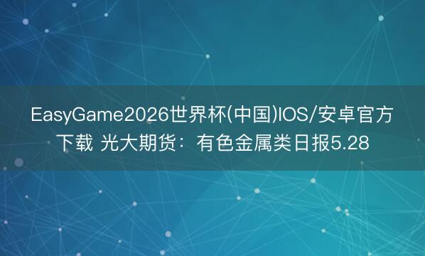EasyGame2026世界杯(中国)IOS/安卓官方下载 光大期货:有色金属类日报5.28